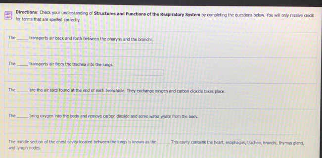 Directions: Check your understanding of Structures and Functions of the Respiratory System by completing the questions below. You will only receive credit 
for terms that are spelled correctly. 
The _transports air back and forth between the pharynx and the bronchi, 
The_ transports air from the trachea into the lungs. 
The _are the air sacs found at the end of each bronchiole. They exchange oxygen and carbon dioxide takes place. 
The_ bring oxygen into the body and remove carbon dioxide and some water waste from the body. 
The middle section of the chest cavity located between the lungs is known as the _. This cavity contains the heart, esophagus, trachea, bronchi, thymus gland, 
and lymph nodes.