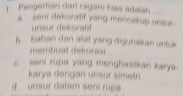 Pengertian dari ragam hias adalsh .'
a. seni dekoratif yang mencakup unsur
unsur dekoratif
b. bahan dan alat yang digunakan untuk
membuat dekorasi
6. seni rupa yang menghasilkan karya-
karya dengan unsur simetri
d. unsur dalam seni rupa