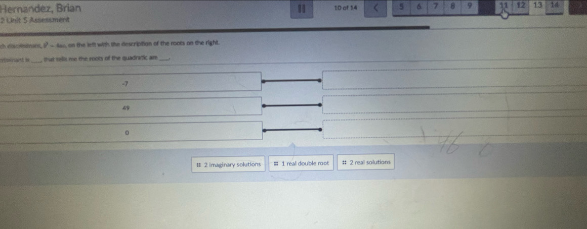 Hernandez, Brian 80 1D of 1.4 5 6 7 8 9 11 12 13 14
2 Unit 5 Assessment
ch discriminant,? -lan, on the left with the description of the roots on the right.
vsvrant is , that tells me the roots of the quadratic are_
-7
49
0
# 2 imaginary solutions # 1 real double root :: 2 real solutions