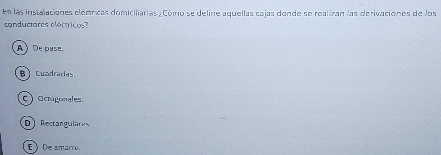 En las instalaciones eléctricas domiciliarias ¿Cómo se define aquellas cajas donde se realizan las derivaciones de los
conductores eléctricos?
ADe pase.
B  Cuadradas.
COctogonales.
D Rectangulares.
EDe amarre.