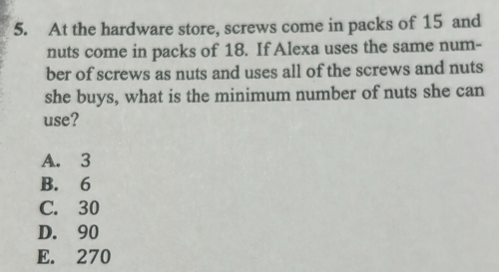 At the hardware store, screws come in packs of 15 and
nuts come in packs of 18. If Alexa uses the same num-
ber of screws as nuts and uses all of the screws and nuts
she buys, what is the minimum number of nuts she can
use?
A. 3
B. 6
C. 30
D. 90
E. 270