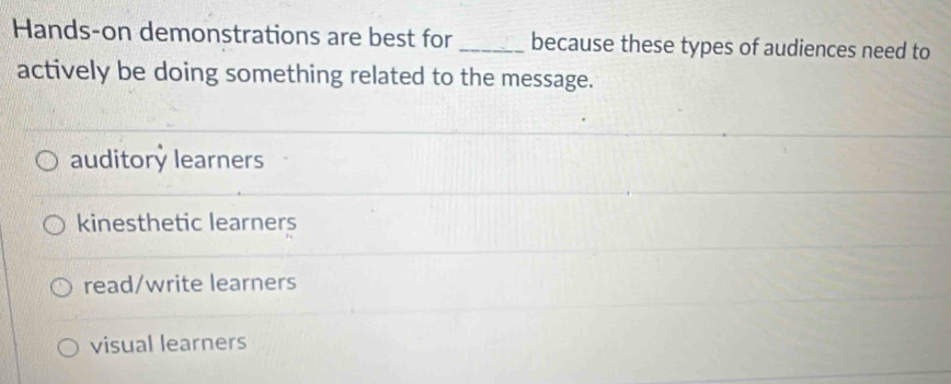 Hands-on demonstrations are best for _because these types of audiences need to
actively be doing something related to the message.
auditory learners
kinesthetic learners
read/write learners
visual learners