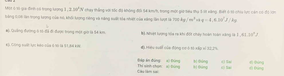 Một ô tô gia đình có trọng lượng 1 , 2.10^4N chạy thắng với tốc độ không đối 54 km/h, trong một giờ tiêu thụ 5 lít xăng. Biết ô tô chịu lực cản có độ lớn
băng 0,08 lần trọng lượng của nó, khối lượng riêng và năng suất tỏa nhiệt của xăng lần lượt là 700kg/m^3 và q=4,6.10^7J/kg.
a). Quãng đường ô tô đã đi được trong một giờ là 54 km. b). Nhiệt lượng tỏa ra khi đốt cháy hoàn toàn xăng là 1,61.10^8J.
c). Công suất lực kéo của ô tô là 51,84 kW. d). Hiệu suất của động cơ ô tô xấp xỉ 32, 2%.
Đáp án đúng: a) Đúng b) Đúng c) Sai d) Đúng
Thí sinh chọn: a) Đúng b) Đúng c) Sai d) Đúng
Câu làm sai: