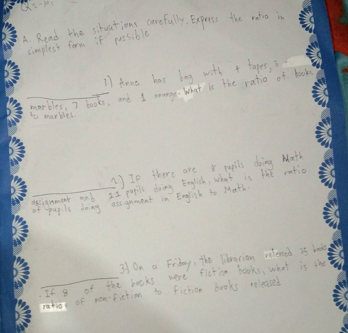 32-M_1 
A. Read the situations carefully. Express the ratio in 
simplest form if possible 
11 fnna has bag with + tapes, b 
marbles, I books, and 1 orange. What is the ratio of book 
to marbles. 
1) If there are 8 pupils doing Math 
ussignment and I1 pupils doing English, what is the ratio 
of pupils doing assignment in English to Math 
31 On a Friday, the librarian released 35 books 
If 8 of the books were fiction books, what is the 
ration of non-fiction to fiction books released