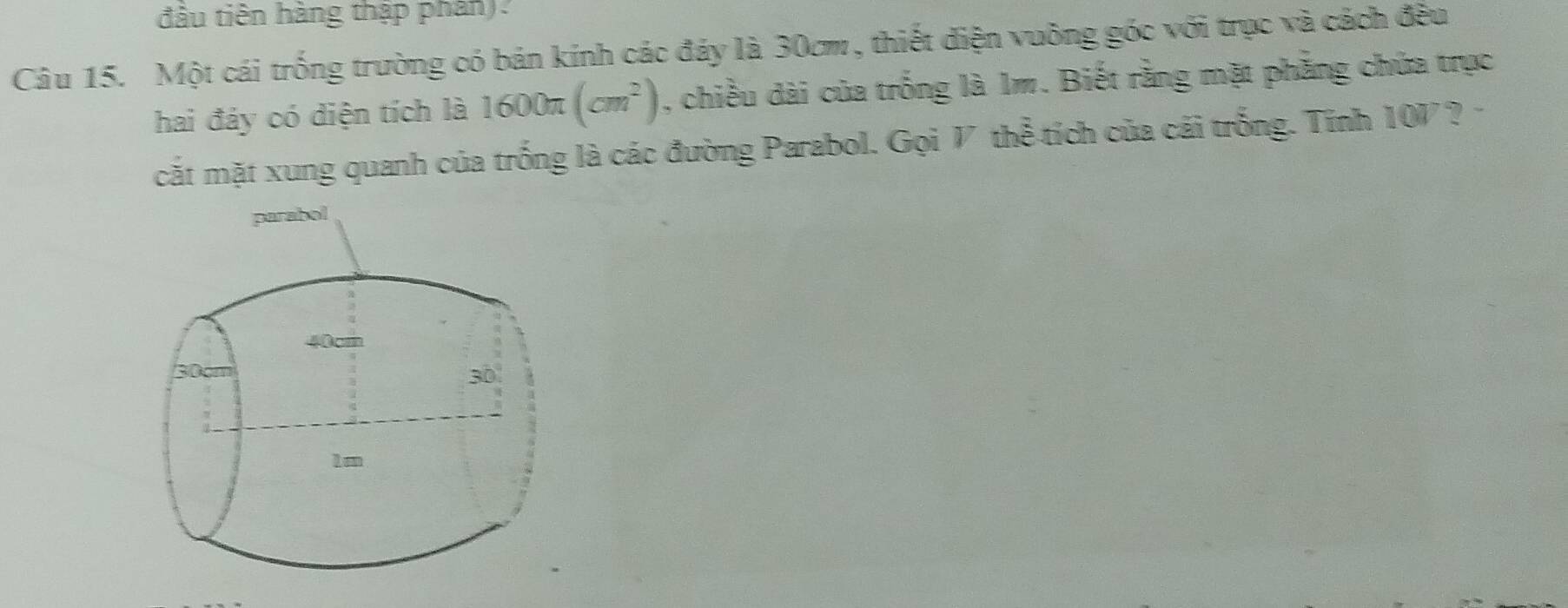 đầu tiên hàng thập phân). 
Câu 15. Một cái trống trường có bán kính các đáy là 30cm , thiết diện vuông góc với trục và cách đều 
hai đảy có diện tích là 1600π (cm^2) , chiều dài của trống là 1m. Biết rằng mặt phẳng chứa trục 
cắt mặt xung quanh của trống là các đường Parabol. Gọi V thể tích của cái trống. Tính 100 a ?