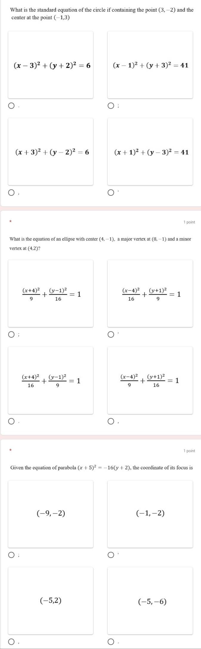 What is the standard equation of the circle if containing the point (3,-2) and the
center at the point (−1,3)
(x-3)^2+(y+2)^2=6 (x-1)^2+(y+3)^2=41
(x+3)^2+(y-2)^2=6 (x+1)^2+(y-3)^2=41
1 point
What is the equation of an ellipse with center (4,-1), , a major vertex at (8,-1) and a minor
vertex at (4,2)?
frac (x+4)^29+frac (y-1)^216=1
frac (x-4)^216+frac (y+1)^29=1
frac (x+4)^216+frac (y-1)^29=1
frac (x-4)^29+frac (y+1)^216=1
(x+5)^2=-16(y+2)
(-9,-2)
(-1,-2)
(-5,2)
(-5,-6)
○ .