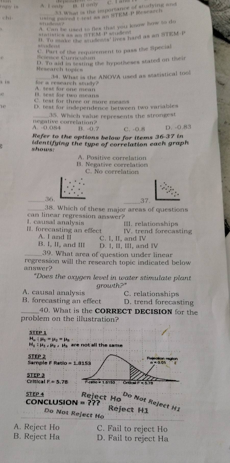 rapy is A. I only B. If only
33.What is the importance of studying and
chi
_using paired t-test as an STEM-P Research
student?
A. Can be used to flex that you know how to do
statistics as an STEM-P student
B. To make the students' lives hard as an STEM-P
student
C. Part of the requirement to pass the Special
e Science Curriculum
D. To aid in testing the hypotheses stated on their
Research topics
_34. What is the ANOVA used as statistical tool
a in for a research study?
A. test for one mean
e B. test for two means
C. test for three or more means
he
D. test for independence between two variables
_35. Which value represents the strongest
negative correlation?
A. -0.084 B. -0.7 C. -0.8 D. -0.83
Refer to the options below for items 36-37 in
identifying the type of correlation each graph
shows:
A. Positive correlation
B. Negative correlation
C. No correlation
_36. _37.
_38. Which of these major areas of questions
can linear regression answer?
I. causal analysis III. relationships
II. forecasting an effect IV. trend forecasting
A. I and II C. I, II, and IV
B. I, II, and III D. I, II, III, and IV
_39. What area of question under linear
regression will the research topic indicated below 
answer?
“Does the oxygen level in water stimulate plant
growth?”
A. causal analysis C. relationships
B. forecasting an effect D. trend forecasting
_40. What is the CORRECT DECISION for the
problem on the illustration?
STEP 1
H_o:mu _1=mu _2=mu _3
H_1:mu _1,mu _2,mu _3 are not all the same 
STEP 2
Sample F Ratio =1.8153
STEP 3
Critical F=5.78
STEP 4
Reject Họ Dc
CONCLUSIO N=???
Not Reject H1
Réject H1
Do Not Reject Ho
A. Reject Ho C. Fail to reject Ho
B. Reject Ha D. Fail to reject Ha