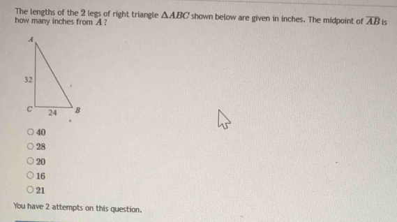 The lengths of the 2 legs of right triangle △ ABC shown below are given in inches. The midpoint of overline AB
how many inches from A? is
40
28
20
16
21
You have 2 attempts on this question.