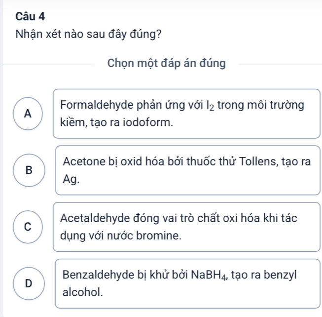 Nhận xét nào sau đây đúng?
Chọn một đáp án đúng
Formaldehyde phản ứng với l_2 trong môi trường
A
kiềm, tạo ra iodoform.
Acetone bị oxid hóa bởi thuốc thử Tollens, tạo ra
B
Ag.
C Acetaldehyde đóng vai trò chất oxi hóa khi tác
dụng với nước bromine.
D Benzaldehyde bị khử bởi NaB BH_4 , tạo ra benzyl
alcohol.