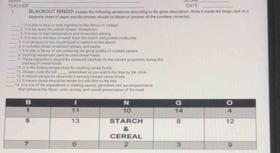 NAME_ 
_ 
TEACHER :_ DATE:_ 
L BLACKOUT BINGO! Answer the following sentences according to the given description. Write it inside the bingo card on a 
separate sheet of paper and the answer should be blackout (answer all the numbers correctly). 
_1. It is due to acid or acid ingredients like lemon or vinegar. 
_2. It is because the colloid system breakdown 
_3. It is due to high temperature and inconstant stirring 
_4. It is due to the loss of water from the starch and protein molecules 
_5. It is because of too much liquid in relation to the starch. 
_6. It includes bread, breakfast cereals, and pasta. 
_7. It is also a factor of not achieving the good quality of cooked cereals 
_B. Cooking equipment used to cook cereal foods. 
_9. These ingredients should be observed carefully its the correct proportion during the 
cooking of cereal foods. 
_18. It is the boiling temperature for cooking cereal foods. 
_11. Always cook the full _prescribed as you watch the time by the clock. 
_12. It should always be observed in serving cooked cereal foods. 
_13. It means pasta should be tender but still firm to the bite. 
_14. It is one of the ingredients in making sauces, garnishes and accompaniments 
that enhance the flavor, color, aroma, and overall presentation of the meal