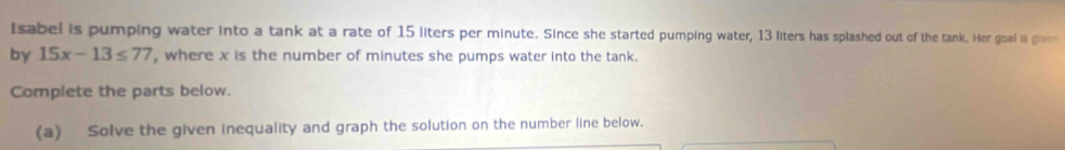 Isabel is pumping water into a tank at a rate of 15 liters per minute. Since she started pumping water, 13 liters has splashed out of the tank. Her goal is given 
by 15x-13≤ 77 , where x is the number of minutes she pumps water into the tank. 
Complete the parts below. 
(a) Solve the given inequality and graph the solution on the number line below.