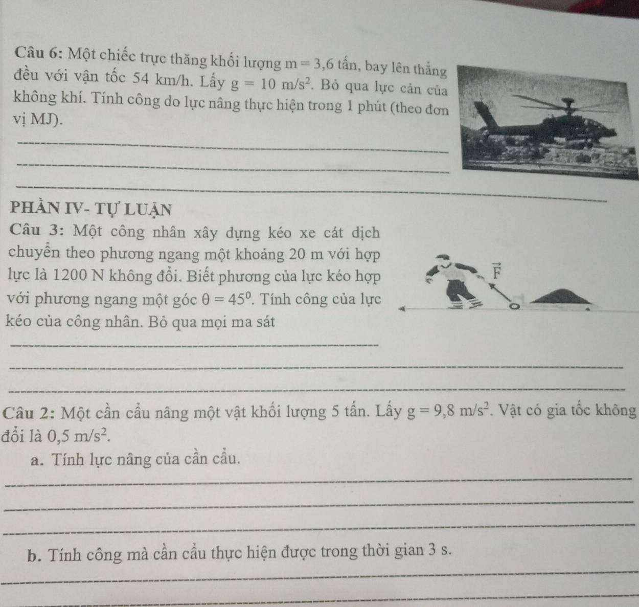 Một chiếc trực thăng khối lượng m=3, 6that an , bay lên thắng 
đều với vận tốc 54 km/h. Lấy g=10m/s^2. Bỏ qua lực cản của 
không khí. Tính công do lực nâng thực hiện trong 1 phút (theo đơn 
vị MJ). 
_ 
_ 
_ 
phầN IV- Tự luận 
Câu 3: Một công nhân xây dựng kéo xe cát dịch 
chuyển theo phương ngang một khoảng 20 m với hợp 
lực là 1200 N không đổi. Biết phương của lực kéo hợp 
F 
với phương ngang một góc θ =45°. Tính công của lực 
kéo của công nhân. Bỏ qua mọi ma sát 
_ 
_ 
_ 
Câu 2: Một cần cầu nâng một vật khối lượng 5 tấn. Lấy g=9, 8m/s^2. Vật có gia tốc không 
đổi là 0, 5m/s^2. 
_ 
a. Tính lực nâng của cần cầu. 
_ 
_ 
_ 
b. Tính công mà cần cầu thực hiện được trong thời gian 3 s. 
_