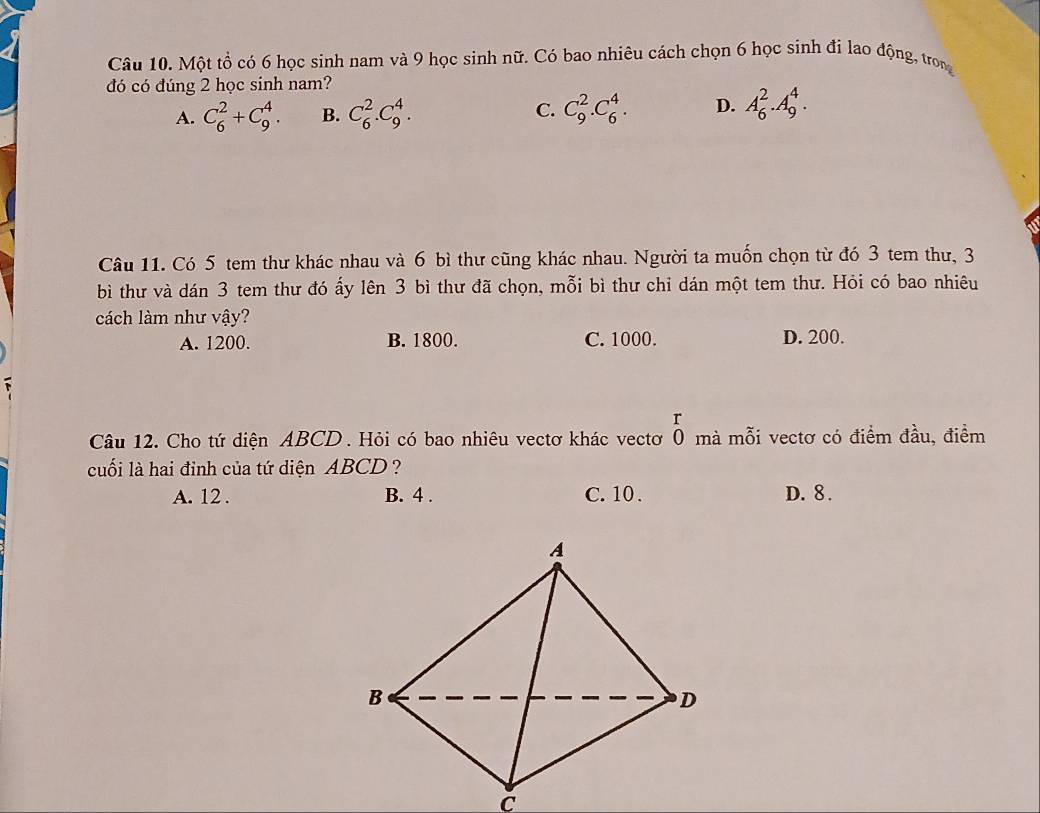 Một tổ có 6 học sinh nam và 9 học sinh nữ. Có bao nhiêu cách chọn 6 học sinh đi lao động, trong
đó có đúng 2 học sinh nam?
A. C_6^2+C_9^4. B. C_6^2.C_9^4. C. C_9^2.C_6^4. D. A_6^2.A_9^4. 
Câu 11. Có 5 tem thư khác nhau và 6 bì thư cũng khác nhau. Người ta muốn chọn từ đó 3 tem thư, 3
bì thư và dán 3 tem thư đó ấy lên 3 bì thư đã chọn, mỗi bì thư chỉ dán một tem thư. Hỏi có bao nhiêu
cách làm như vậy?
A. 1200. B. 1800. C. 1000. D. 200.
r
Câu 12. Cho tứ diện ABCD. Hỏi có bao nhiêu vectơ khác vectơ Ô mà mỗi vectơ có điểm đầu, điểm
cuối là hai đỉnh của tứ diện ABCD?
A. 12. B. 4. C. 10. D. 8.