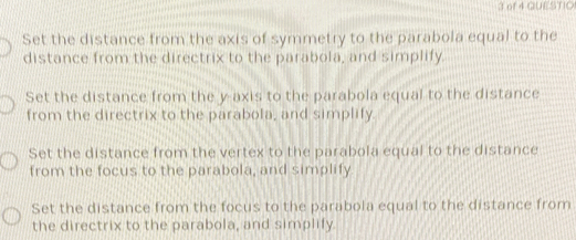 of 4 QUESTIO
Set the distance from the axis of symmetry to the parabola equal to the
distance from the directrix to the parabola, and simplify.
Set the distance from the y axis to the parabola equal to the distance
from the directrix to the parabola, and simplify.
Set the distance from the vertex to the parabola equal to the distance
from the focus to the parabola, and simplify
Set the distance from the focus to the parabola equal to the distance from
the directrix to the parabola, and simplify.