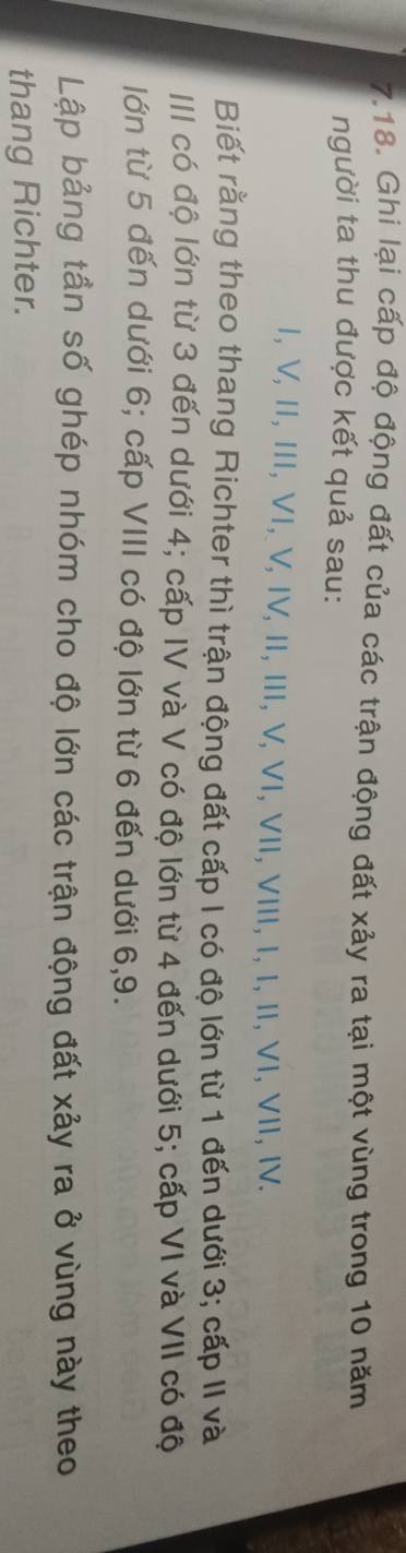Ghi lại cấp độ động đất của các trận động đất xảy ra tại một vùng trong 10 năm 
người ta thu được kết quả sau: 
Ⅰ, V, Ⅱ, III, VI, V, ΙV, I, II, V, VI, VI, VIII, I, I, I, VI, VII, Ⅳ. 
Biết rằng theo thang Richter thì trận động đất cấp I có độ lớn từ 1 đến dưới 3; cấp II và 
III có độ lớn từ 3 đến dưới 4; cấp IV và V có độ lớn từ 4 đến dưới 5; cấp VI và VII có độ 
lớn từ 5 đến dưới 6; cấp VIII có độ lớn từ 6 đến dưới 6, 9. 
Lập bảng tần số ghép nhóm cho độ lớn các trận động đất xảy ra ở vùng này theo 
thang Richter.