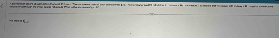 A storeowner orders 25 calculators that cost $31 each. The storeowner can sell each calculator for $36. The storeowner sold 22 calculators to customers. He had to return 3 calculators that were never sold and pay a $4 charge for each returned 
calculator (although the initial cost is refunded). What is the storeowner's profit? 
The profit is $ □.