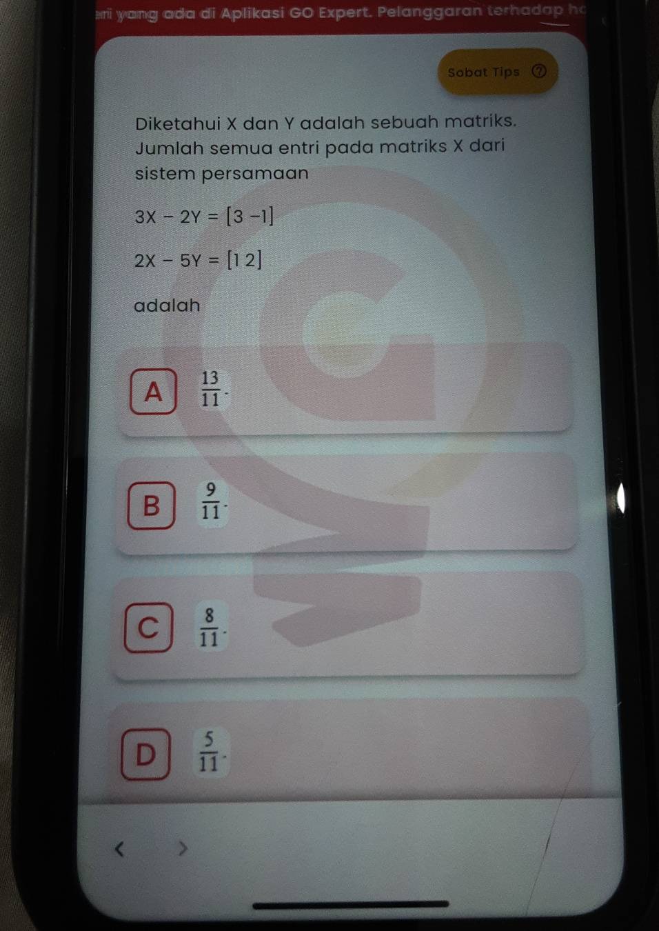 ri yang ada di Aplikasi GO Expert. Pelanggaran terhadap h
Sobat Tips ? 
Diketahui X dan Y adalah sebuah matriks.
Jumlah semua entri pada matriks X dari
sistem persamaan
3X-2Y=[3-1]
2x-5Y=[12]
adalah
A  13/11 .
B  9/11 .
C  8/11 .
D  5/11 .