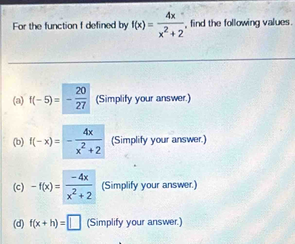 For the function f defined by f(x)= 4x/x^2+2  , find the following values .
(a) f(-5)=- 20/27  (Simplify your answer.)
(b) f(-x)=- 4x/x^2+2  (Simplify your answer.)
(c) -f(x)= (-4x)/x^2+2  (Simplify your answer.)
(d) f(x+h)=□ (Simplify your answer.)