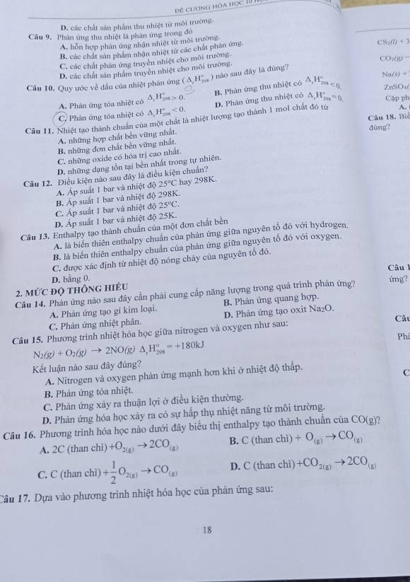 Đề cương hóa học 10 1
D. các chất sản phẩm thu nhiệt từ môi trường.
Câu 9, Phản ứng thu nhiệt là phản ứng trong đỏ
A. hỗn hợp phân ứng nhận nhiệt từ môi trường.
B, các chất sản phẩm nhân nhiệt từ các chất phản ứng.
C. các chất phân ứng truyền nhiệt cho môi trường. CS_1(l)+3
CO_2(g)=
D. các chất sản phẩm truyền nhiệt cho môi trường.
Na(s)+
Cầu 10. Quy ước về dầu của nhiệt phản ứng (△ _rH_(2n)^n nào sau đây là đủng?
A. Phản ứng tòa nhiệt có △ _1H_(201)°>0. B. Phản ứng thu nhiệt có △ _rH_(2m<0)° ZnSO_4(
D. Phản ứng thu nhiệt có △ _rH_(200)°=0. Cập ph
C. Phân ứng tóa nhiệt có △ _rH_(298)°<0.
Câu 18. Biể
Câu 11. Nhiệt tạo thành chuẩn của một chất là nhiệt lượng tạo thành 1 mol chất đó từ A.
A. những hợp chất bền vững nhất.
đúng?
B. những đơn chất bền vững nhất.
C. những oxide có hóa trị cao nhất.
D. những dạng tồn tại bền nhất trong tự nhiên.
Câu 12. Điều kiện nào sau đây là điều kiện chuẩn?
A. Áp suất 1 bar và nhiệt độ 25°C hay 298K.
B. Áp suất 1 bar và nhiệt độ 298K.
C. Áp suất 1 bar và nhiệt độ 25°C.
D. Áp suất 1 bar và nhiệt độ 25K.
Câu 13. Enthalpy tạo thành chuẩn của một đơn chất bền
A. là biển thiên enthalpy chuẩn của phản ứng giữa nguyên tố đó với hydrogen,
B. là biến thiên enthalpy chuẩn của phân ứng giữa nguyên tố đó với oxygen,
C. được xác định từ nhiệt độ nóng chảy của nguyên tổ đó.
Câu l
2. MỨC đọ thônG hiÉU D. bằng 0.
Câu 14. Phản ứng nào sau đây cần phải cung cấp năng lượng trong quá trình phản ứng?
ứng?
A. Phản ứng tạo gi kim loại. B. Phản ứng quang hợp.
C. Phản ứng nhiệt phân. D. Phản ứng tạo oxit Na_2O
Câu
Câu 15. Phương trình nhiệt hóa học giữa nitrogen và oxygen như sau:
Phi
N_2(g)+O_2(g)to 2NO(g)△ _xH_(298)°=+180kJ
Kết luận nào sau đây đúng?
A. Nitrogen và oxygen phản ứng mạnh hơn khi ở nhiệt độ thấp.
C
B. Phản ứng tỏa nhiệt.
C. Phản ứng xảy ra thuận lợi ở điều kiện thường.
D. Phản ứng hóa học xảy ra có sự hấp thụ nhiệt năng từ môi trường.
Câu 16. Phương trình hóa học nào dưới đây biểu thị enthalpy tạo thành chuẩn của CO(g)?
A. 2C(thanch +O_2(g)to 2CO_(g) B. C(thanchi) +O_(g)to CO_(g)
C. C(th an chì) + 1/2 O_2(g)to CO_(g) D. C(thanchi) +CO_2(g)to 2CO_(g)
Cầu 17. Dựa vào phương trình nhiệt hóa học của phản ứng sau:
18