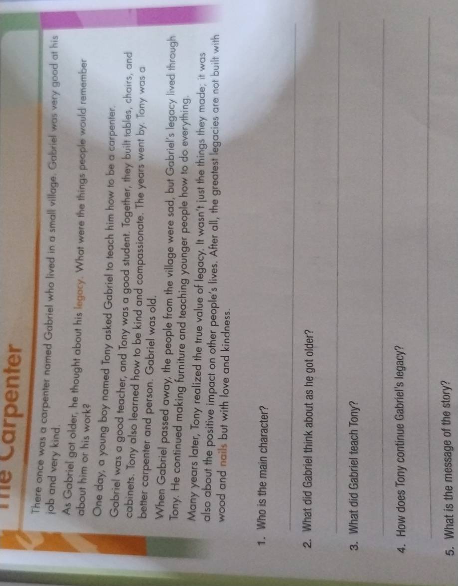 Thể Carpenter 
There once was a carpenter named Gabriel who lived in a small village. Gabriel was very good at his 
job and very kind. 
As Gabriel got older, he thought about his legacy. What were the things people would remember 
about him or his work? 
One day, a young boy named Tony asked Gabriel to teach him how to be a carpenter. 
Gabriel was a good teacher, and Tony was a good student. Together, they built tables, chairs, and 
cabinets. Tony also learned how to be kind and compassionate. The years went by. Tony was a 
better carpenter and person. Gabriel was old. 
When Gabriel passed away, the people from the village were sad, but Gabriel's legacy lived through 
Tony. He continued making furniture and teaching younger people how to do everything. 
Many years later, Tony realized the true value of legacy. It wasn't just the things they made; it was 
also about the positive impact on other people's lives. After all, the greatest legacies are not built with 
wood and nails but with love and kindness. 
1. Who is the main character? 
_ 
2. What did Gabriel think about as he got older? 
_ 
3. What did Gabriel teach Tony? 
_ 
4. How does Tony continue Gabriel's legacy? 
_ 
5. What is the message of the story?