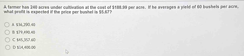 A farmer has 240 acres under cultivation at the cost of $188.99 per acre. If he averages a yield of 60 bushels per acre,
what profit is expected if the price per bushel is $5.67?
A $36,290.40
B $79,490.40
C $45,357.60
D $14,400.00