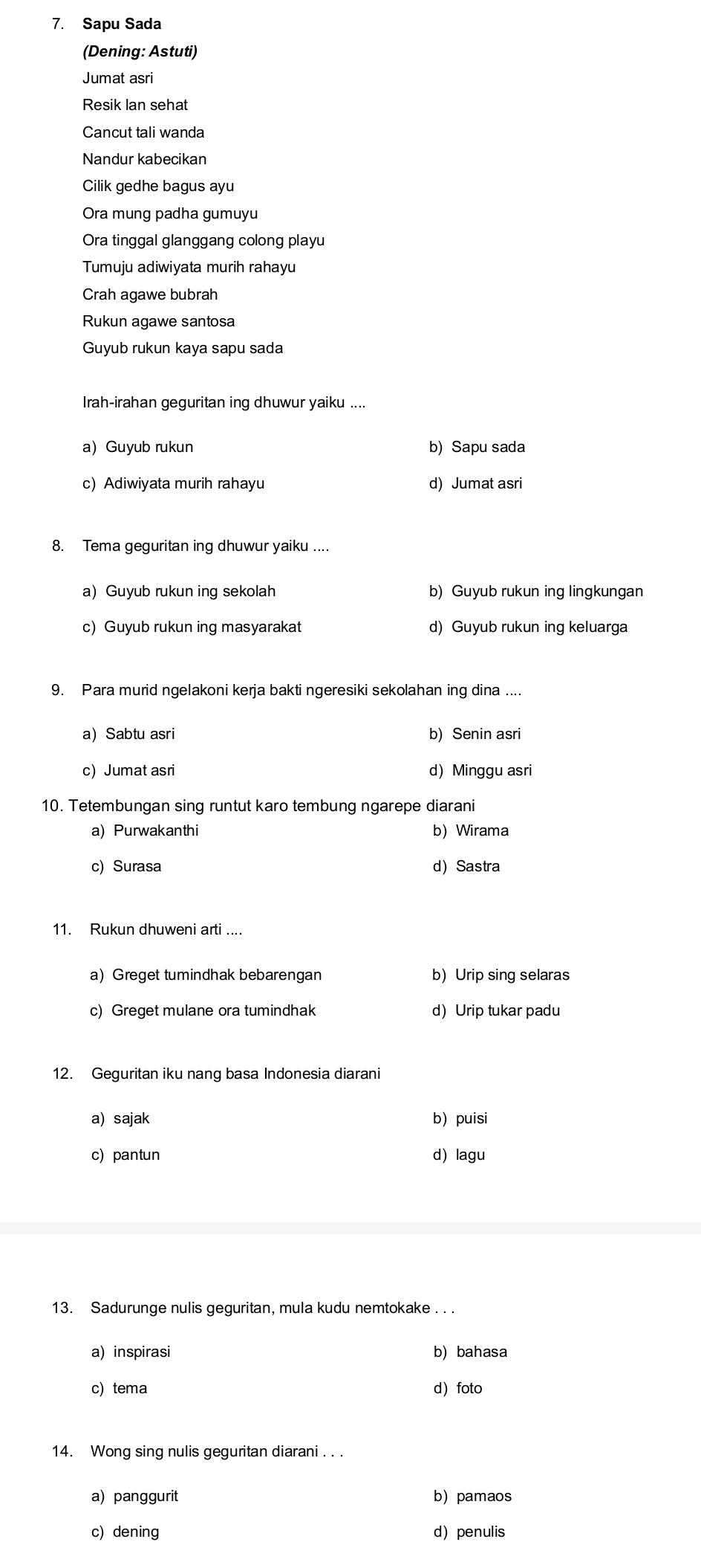 Sapu Sada
(Dening: Astuti)
Jumat asri
Resik Ian sehat
Cancut tali wanda
Nandur kabecikan
Cilik gedhe bagus ayu
Ora mung padha gumuyu
Ora tinggal glanggang colong playu
Tumuju adiwiyata murih rahayu
Crah agawe bubrah
Rukun agawe santosa
Guyub rukun kaya sapu sada
Irah-irahan geguritan ing dhuwur yaiku ....
a) Guyub rukun b)Sapu sada
c) Adiwiyata murih rahayu d) Jumat asri
8. Tema geguritan ing dhuwur yaiku ....
a) Guyub rukun ing sekolah b) Guyub rukun ing lingkungan
c) Guyub rukun ing masyarakat d) Guyub rukun ing keluarga
9. Para murid ngelakoni kerja bakti ngeresiki sekolahan ing dina ....
a) Sabtu asri b) Senin asri
c) Jumat asri d) Minggu asri
10. Tetembungan sing runtut karo tembung ngarepe diarani
a) Purwakanthi b) Wirama
c) Surasa d) Sastra
11. Rukun dhuweni arti ....
a) Greget tumindhak bebarengan b) Urip sing selaras
c) Greget mulane ora tumindhak d)Urip tukar padu
12. Geguritan iku nang basa Indonesia diarani
a) sajak b) puisi
c) pantun d) lagu
13. Sadurunge nulis geguritan, mula kudu nemtokake . . .
a) inspirasi b) bahasa
c)tema d foto
14. Wong sing nulis geguritan diarani . . .
a) panggurit b) pamaos
c) dening dpenulis