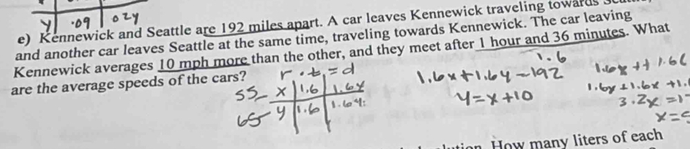 Kennewick and Seattle are 192 miles apart. A car leaves Kennewick traveling towards 
and another car leaves Seattle at the same time, traveling towards Kennewick. The car leaving 
Kennewick averages 10 mph more than the other, and they meet after 1 hour and 36 minutes. What 
are the average speeds of the cars? 
on How many liters of each