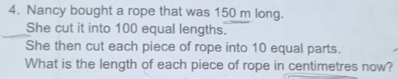 Nancy bought a rope that was 150 m long. 
She cut it into 100 equal lengths. 
She then cut each piece of rope into 10 equal parts. 
What is the length of each piece of rope in centimetres now?