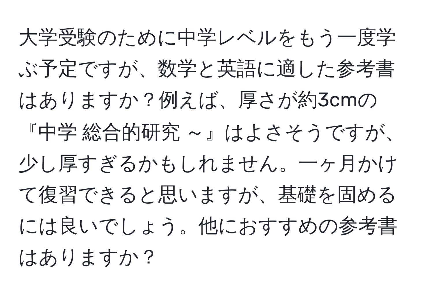 大学受験のために中学レベルをもう一度学ぶ予定ですが、数学と英語に適した参考書はありますか？例えば、厚さが約3cmの『中学 総合的研究 ～』はよさそうですが、少し厚すぎるかもしれません。一ヶ月かけて復習できると思いますが、基礎を固めるには良いでしょう。他におすすめの参考書はありますか？