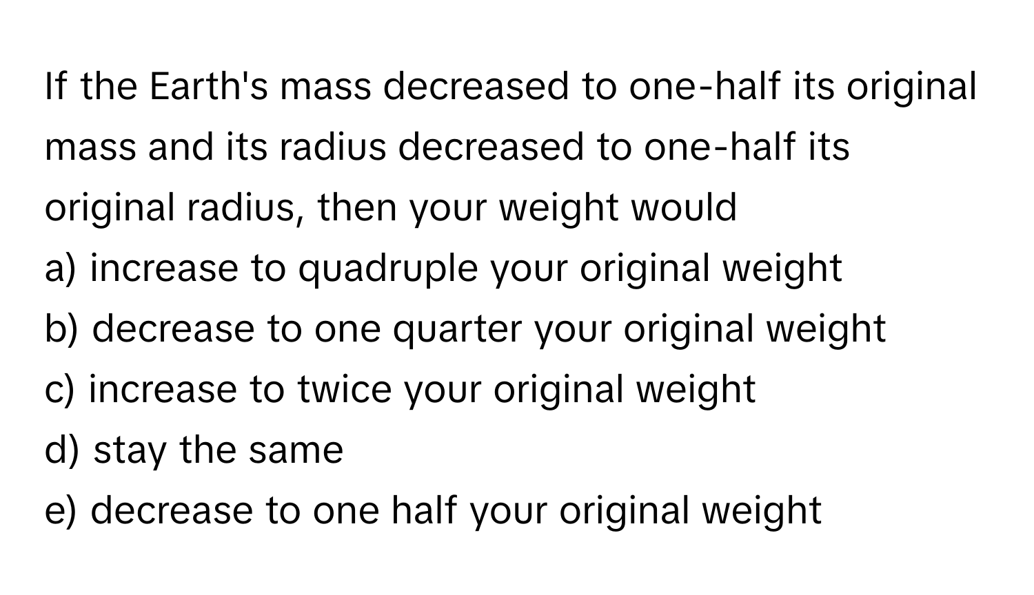 If the Earth's mass decreased to one-half its original mass and its radius decreased to one-half its original radius, then your weight would

a) increase to quadruple your original weight
b) decrease to one quarter your original weight
c) increase to twice your original weight
d) stay the same
e) decrease to one half your original weight