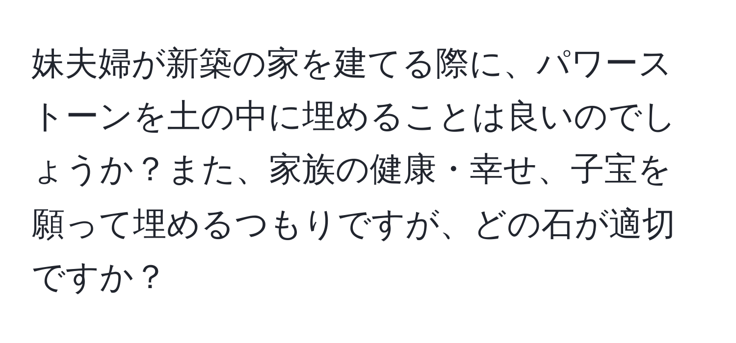 妹夫婦が新築の家を建てる際に、パワーストーンを土の中に埋めることは良いのでしょうか？また、家族の健康・幸せ、子宝を願って埋めるつもりですが、どの石が適切ですか？