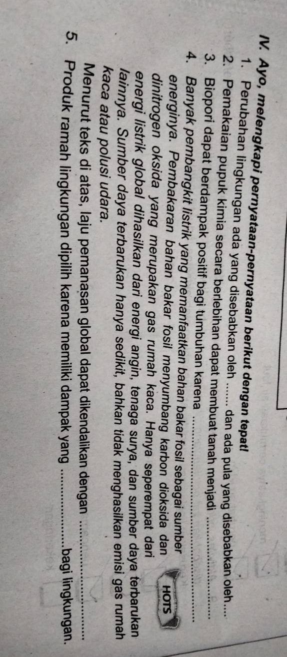 Ayo, melengkapi pernyataan-pernyataan berikut dengan tepat! 
1. Perubahan lingkungan ada yang disebabkan oleh ....... dan ada pula yang disebabkan oleh.... 
2. Pemakaian pupuk kimia secara berlebihan dapat membuat tanah menjadi_ 
3. Biopori dapat berdampak positif bagi tumbuhan karena_ 
4. Banyak pembangkit listrik yang memanfaatkan bahan bakar fosil sebagai sumber 
energinya. Pembakaran bahan bakar fosil menyumbang karbon dioksida dan HOTS 
dinitrogen oksida yang merupakan gas rumah kaca. Hanya seperempat dari 
energi listrik global dihasilkan dari energi angin, tenaga surya, dan sumber daya terbarukan 
lainnya. Sumber daya terbarukan hanya sedikit, bahkan tidak menghasilkan emisi gas rumah 
kaca atau polusi udara. 
Menurut teks di atas, laju pemanasan global dapat dikendalikan dengan_ 
5. Produk ramah lingkungan dipilih karena memiliki dampak yang _bagi lingkungan.