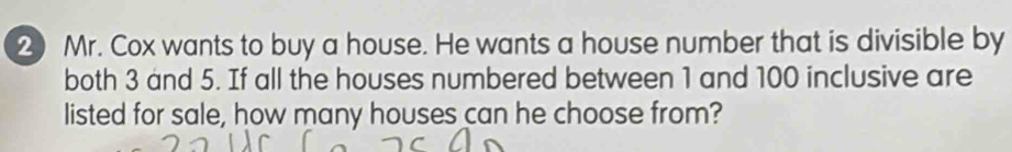 ② Mr. Cox wants to buy a house. He wants a house number that is divisible by 
both 3 and 5. If all the houses numbered between 1 and 100 inclusive are 
listed for sale, how many houses can he choose from?