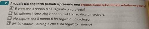 In quale dei seguenti periodi è presente una proposizione subordinata relativa esplicita?
A È vero che il nonno ti ha regalato un orologio?
⑧ Mi rallegra il fatto che il nonno ti abbia regalato un orologio.
Ho saputo che il nonno ti ha regalato un orologio.
D Mi fai vedere l'orologio che ti ha regalato il nonno?