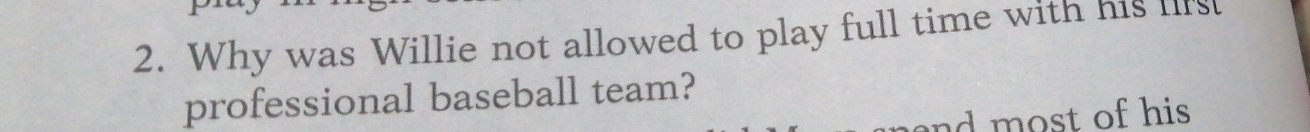 Why was Willie not allowed to play full time with his fifs 
professional baseball team? 
and most of his .