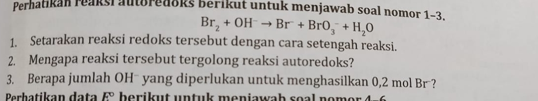 Perhatikan reaksi autoredoks berikut untuk menjawab soal nomor 1-3.
Br_2+OH^-to Br^-+BrO_3^(-+H_2)O
1. Setarakan reaksi redoks tersebut dengan cara setengah reaksi. 
2. Mengapa reaksi tersebut tergolong reaksi autoredoks? 
3. Berapa jumlah OH yang diperlukan untuk menghasilkan 0,2 mol Br ? 
Perhatikan data E°