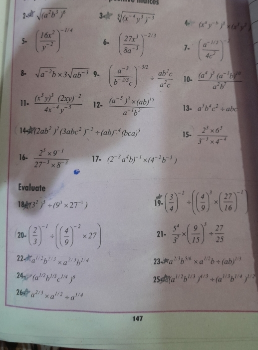 maices
2 sqrt((a^2b^3)^6) 3 sqrt[9]((x^(-4)y^3)^-3) 4- (x^ay^(-b))^3* (x^3y^2)
5- ( 16x^2/y^(-2) )^-1/4 6- ( 27x^3/8a^(-3) )^-2/3 1. ( (a^(-1/2))/4c^2 )^- 1/2 
8- sqrt(a^(-2)b)* 3sqrt(ab^(-3)) 9. ( (a^(-3))/b^(-2/3)c )^-3/2/  ab^2c/a^2c  10- frac (a^4)^3(a^(-1)b)^10a^2b^7
11. frac (x^3y)^3(2xy)^-24x^(-4)y^(-5) 12- frac (a^(-5))^3* (ab)^15a^(-1)b^2 13- a^5b^4c^2/ abc
14 (2ab^2)^2(3abc^2)^-2/ (ab)^-4(bca)^5 15-  (2^3* 6^5)/3^(-3)* 4^(-4) 
16-  (2^5* 9^(-1))/27^(-3)* 8^(-3)  17- (2^(-3)a^4b)^-1* (4^(-2)b^(-5))
Evaluate
18/ (3^2)^5/ (9^3* 27^(-1))
19 ( 3/4 )^-2/ (( 4/9 )^3* ( 27/16 )^-1)
20-( 2/3 )^-1/ (( 4/9 )^-2* 27) 21-  5^4/3^7 * ( 9/15 )^3/  27/25 
22-a^(1/2)b^(2/3)* a^(2/3)b^(1/4)
23 a^(2/3)b^(5/6)* a^(1/2)b/ (ab)^1/3
24-(a^(1/2)b^(1/3)c^(1/4))^6
64a^(1/2)b^(1/3))^4/3/ (a^(1/3)b^(1/4))^1/2
26 P a^(2/3)* a^(1/2)/ a^(1/4)
147