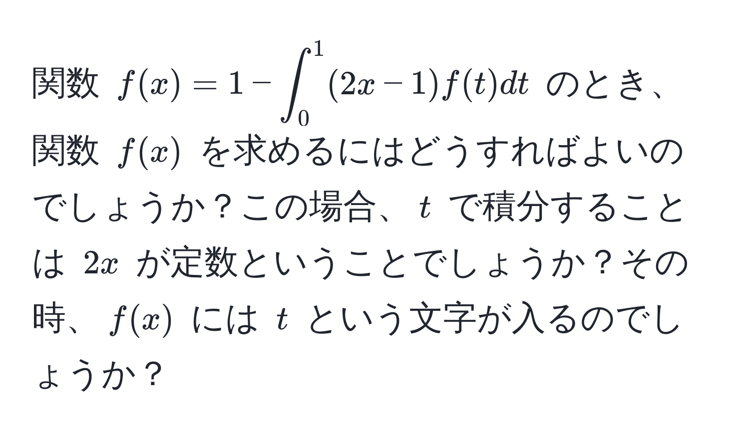 関数 $f(x) = 1 - ∈t_0^1 (2x - 1)f(t) dt$ のとき、関数 $f(x)$ を求めるにはどうすればよいのでしょうか？この場合、$t$ で積分することは $2x$ が定数ということでしょうか？その時、$f(x)$ には $t$ という文字が入るのでしょうか？