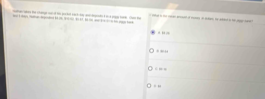 Nathan takes the change out of his pocket each day and deposits it in a piggy bank. Over the
iast 5 days, Nathan deposited $8.26, $10.62, $5.87, $6.54, and $14.51 to his piggy bank. What is the mean amount of money, in dollars, he added to his piggy bank?
A $8 26
B. $6 64
C. $9.16
D. $8