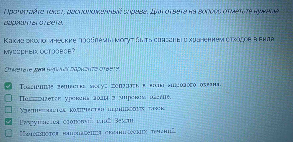 Прочиηтайте текст, расπоложеенныей сπравае Для ответа на волрос отметьте нужныее
вариантыΙ ответа.
Какие экологические проблемыι могут быеть связаные с хранением отходов в виде
MуCOрныX OCтровов?
Отметьте два верныех варианта ответа.
Токсичные вешества могут πоπадать в воды миррового океана.
Поднирмается уровень воды в мировом океане.
Увелнчцвается колцчество парниковых газов.
Ρазрушается озоновый слой емли.
Нзменνяαюоτся направлениιя океанцческих τечений.