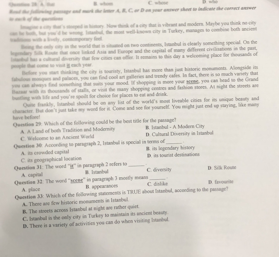 Quetion 28 A. that B. wdm C. whose D. who
Boad the following passage and mark the letter A, B, C, or D on your answer sheet to indicate the correct answer
to eack of the questions
lmagine a city that's steeped in history. Now think of a city that is vibrant and modern. Maybe you think no city
can be both, but you'd be wrong. Istanbul, the most well-known city in Turkey, manages to combine both ancient
traditions with a lively, contemporary feel.
Being the only city in the world that is situated on two continents, Istanbul is clearly something special. On the
legendary Silk Route that once linked Asia and Europe and the capital of many different civilisations in the past,
I stanbul has a cultural diversity that few cities can offer. It remains to this day a welcoming place for thousands of
people that come to visit it each year.
Before you start thinking the city is touristy, Istanbul has more than just historic monuments. Alongside its
fabulous mosques and palaces, you can find cool art galleries and trendy cafes. In fact, there is so much variety that
you can always find something that suits your mood. If shopping is more your scene, you can head to the Grand
Bazaar with its thousands of stalls, or visit the many shopping centres and fashion stores. At night the streets are
bustling with life and you’re spoilt for choice for places to eat and drink.
Quite frankly, Istanbul should be on any list of the world's most liveable cities for its unique beauty and
character. But don’t just take my word for it. Come and see for yourself. You might just end up staying, like many
have before!
Question 29: Which of the following could be the best title for the passage?
A. A Land of both Tradition and Modernity B. Istanbul - A Modern City
C. Welcome to an Ancient World D. Cultural Diversity in Istanbul
Question 30: According to paragraph 2, Istanbul is special in terms of_ .
A. its crowded capital B. its legendary history
C. its geographical location D. its tourist destinations
Question 31: The word “it” in paragraph 2 refers to _。
A. capital B. Istanbul C. diversity D. Silk Route
Question 32: The word “scene” in paragraph 3 mostly means _.
A. place B. appearances C. dislike D. favourite
Question 33: Which of the following statements is TRUE about Istanbul, according to the passage?
A. There are few historic monuments in Istanbul.
B. The streets across Istanbul at night are rather quiet.
C. Istanbul is the only city in Turkey to maintain its ancient beauty.
D. There is a variety of activities you can do when visiting Istanbul.