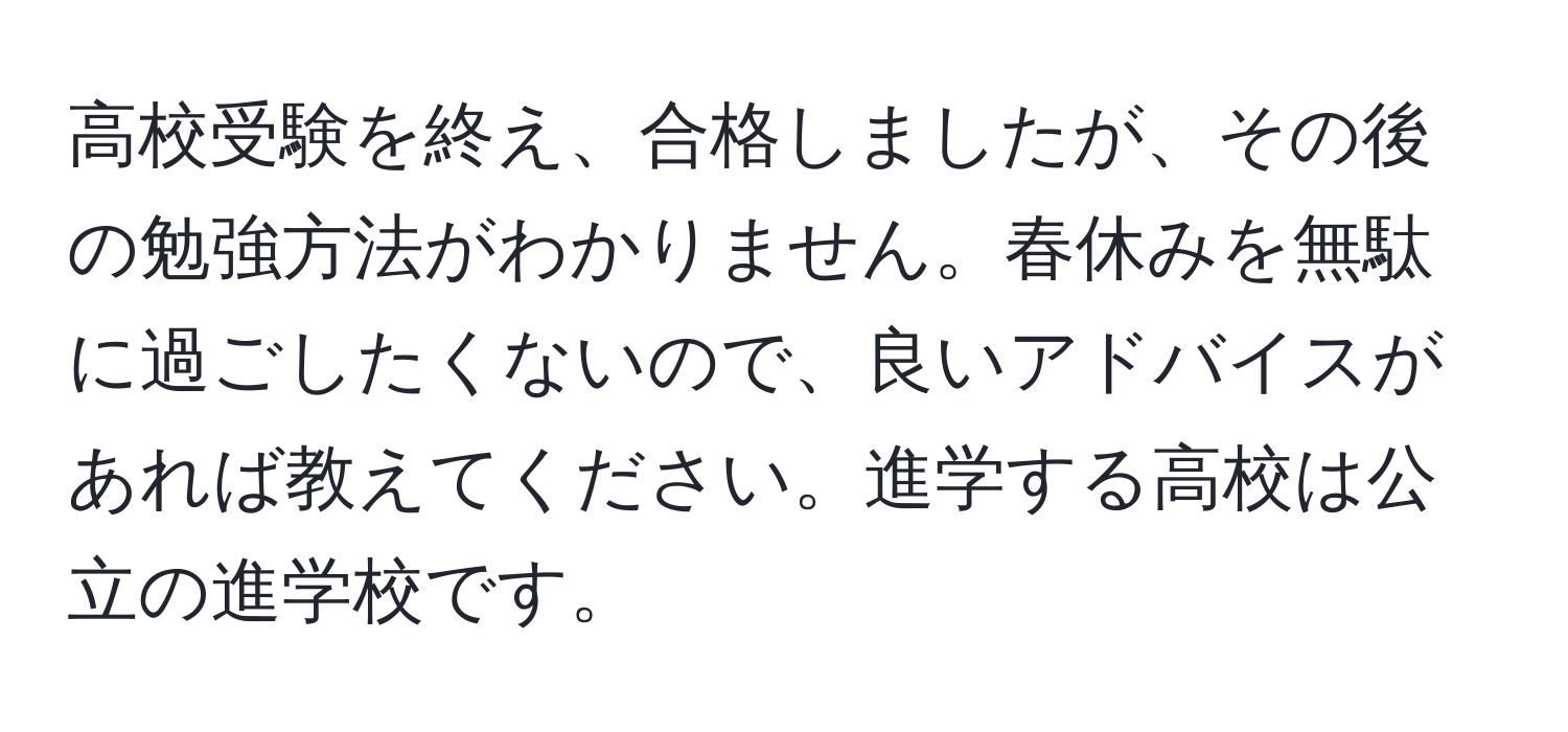 高校受験を終え、合格しましたが、その後の勉強方法がわかりません。春休みを無駄に過ごしたくないので、良いアドバイスがあれば教えてください。進学する高校は公立の進学校です。