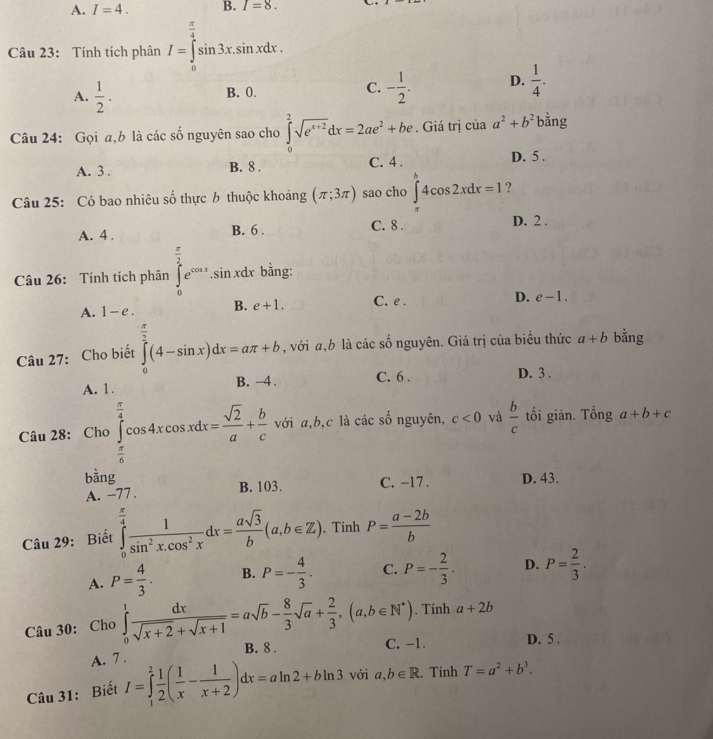 A. I=4.
B. I=8.
Câu 23: Tính tích phân I=∈tlimits _0^((frac π)4)sin 3x.sin xdx.
C.
A.  1/2 . B. 0. - 1/2 .
D.  1/4 .
Câu 24: Gọi a,b là các số nguyên sao cho ∈tlimits _0^(2sqrt(e^x+2))dx=2ae^2+be. Giá trị của a^2+b^2 bằng
A. 3 . B. 8 . C. 4 . D. 5 .
Câu 25: Có bao nhiêu số thực 6 thuộc khoảng (π ;3π ) sao cho ∈tlimits _(π)^b4cos 2xdx=1 ?
A. 4 .
B. 6 . C. 8 . D. 2 .
Câu 26: Tính tích phân ∈tlimits _0^((frac π)2)e^(cos x).sin xdx x bằng:
A. 1-e.
B. e+1. C. e . D. e-1.
Câu 27: Cho biết ∈tlimits _0^((frac π)2)(4-sin x)dx=aπ +b , với ,b là các số nguyên. Giá trị của biểu thức a+b bằng
A. 1. B. −4 . C. 6 . D. 3 .
Câu 28: Cho ∈tlimits _ π /6 ^ π /4 cos 4xcos xdx= sqrt(2)/a + b/c  với a,b,c là các số nguyên, c<0</tex> và  b/c  tối giản. Tổng a+b+c
□°
bằng D. 43.
A. -77 . B. 103. C. -17 .
Câu 29: Biết ∈tlimits _0^((frac π)4) 1/sin^2x.cos^2x dx= asqrt(3)/b (a,b∈ Z). Tính P= (a-2b)/b 
A. P= 4/3 . B. P=- 4/3 . C. P=- 2/3 . D. P= 2/3 .
Câu 30: Cho ∈tlimits _0^(1frac dx)sqrt(x+2)+sqrt(x+1)=asqrt(b)- 8/3 sqrt(a)+ 2/3 ,(a,b∈ N^*). Tính a+2b
B. 8 . C. -1. D. 5 .
A. 7 .
Câu 31: Biết I=∈tlimits _1^(2frac 1)2( 1/x - 1/x+2 )dx=aln 2+bln 3 với a,b∈ R. Tính T=a^2+b^3.