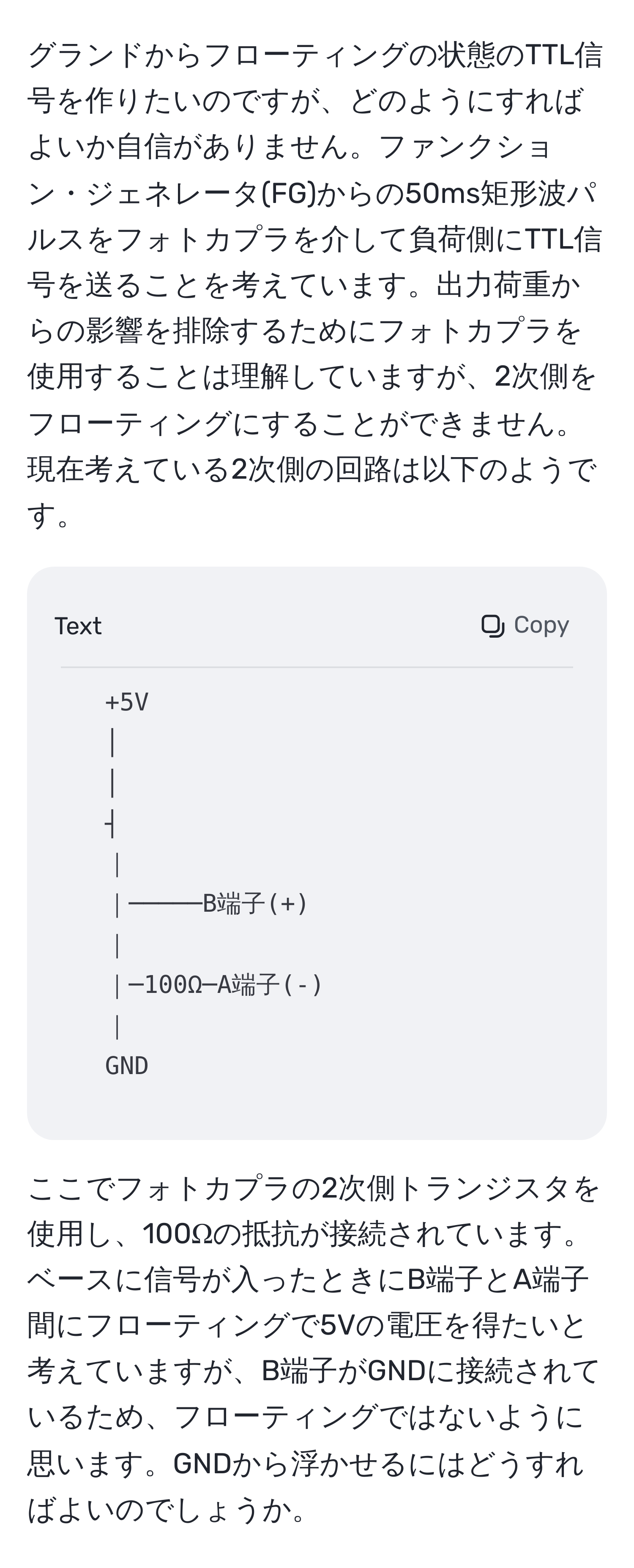 グランドからフローティングの状態のTTL信号を作りたいのですが、どのようにすればよいか自信がありません。ファンクション・ジェネレータ(FG)からの50ms矩形波パルスをフォトカプラを介して負荷側にTTL信号を送ることを考えています。出力荷重からの影響を排除するためにフォトカプラを使用することは理解していますが、2次側をフローティングにすることができません。現在考えている2次側の回路は以下のようです。

```
+5V
│
│
┤
｜ 
｜─────B端子(+)
｜ 
｜─100Ω─A端子(-)
｜ 
GND
```

ここでフォトカプラの2次側トランジスタを使用し、100Ωの抵抗が接続されています。ベースに信号が入ったときにB端子とA端子間にフローティングで5Vの電圧を得たいと考えていますが、B端子がGNDに接続されているため、フローティングではないように思います。GNDから浮かせるにはどうすればよいのでしょうか。