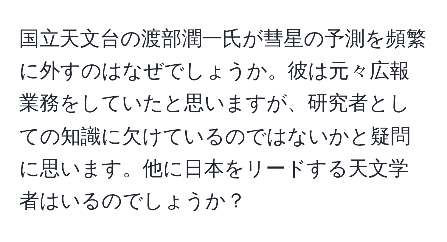 国立天文台の渡部潤一氏が彗星の予測を頻繁に外すのはなぜでしょうか。彼は元々広報業務をしていたと思いますが、研究者としての知識に欠けているのではないかと疑問に思います。他に日本をリードする天文学者はいるのでしょうか？