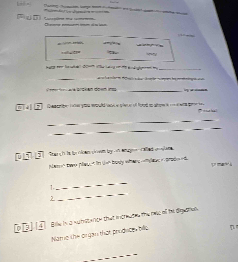 During drpention, lange Ros merues an insien coen ms ena
materfes by agentive enmes 
1 Complene one semences
Choose arwers trom the box.
amino adés army lase cal chydranes
celvose ligase lipas
Fats are broken down into fatty ands and glycarel by_
_are broken down into simple sugars by carto hytrase .
Proteins are broken down in _by po 
03 2 Describe how you would test a piece of food to srow it cortairs proten.
2.maris)
_
_
0 B 3 Starch is broken down by an enzyme called amylase.
Name two places in the body where amylase is produced.
[2 marks]
1.
_
2
_
0 [3]. [4] Bile is a substance that increases the rate of fat digestion.
Name the organ that produces bile.
n 
_