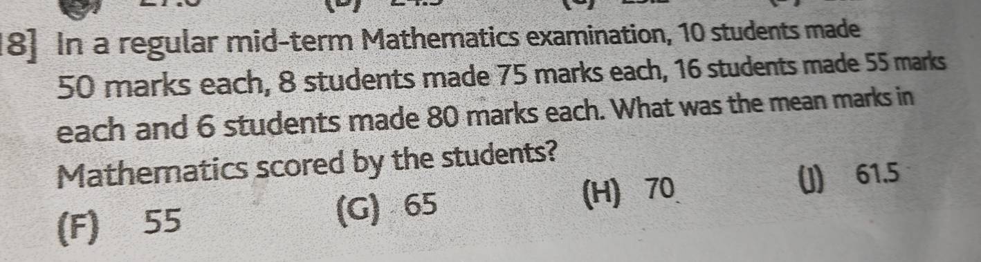 18] In a regular mid-term Mathematics examination, 10 students made
50 marks each, 8 students made 75 marks each, 16 students made 55 marks
each and 6 students made 80 marks each. What was the mean marks in
Mathematics scored by the students?
(F) 55 (G) 65 (H) 70 (J) 61.5