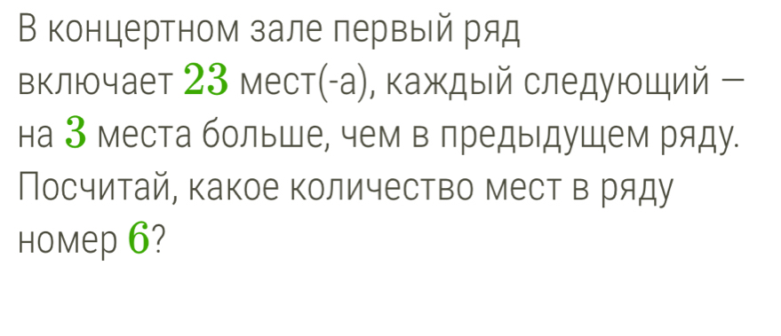 В концертном зале первый ряд 
включает 23 мест(-а), каждый следуюший ー 
на 3 места больше, чем в предыдушем ряду. 
Посчитай, какое количество мест в ряду 
Hоmep 6?