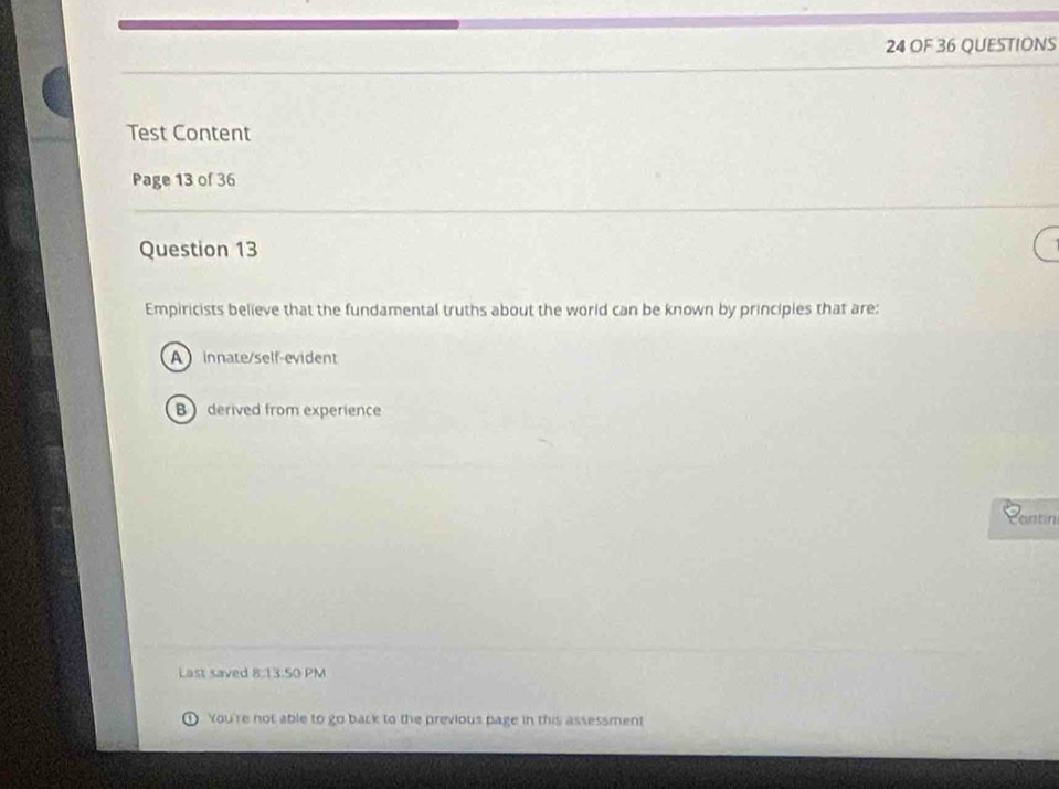 OF 36 QUESTIONS
Test Content
Page 13 of 36
Question 13
Empiricists believe that the fundamental truths about the world can be known by principies that are:
A innate/self-evident
B derived from experience
antin
Last saved 8:13.50 PM
You're not able to go back to the previous page in this assessment