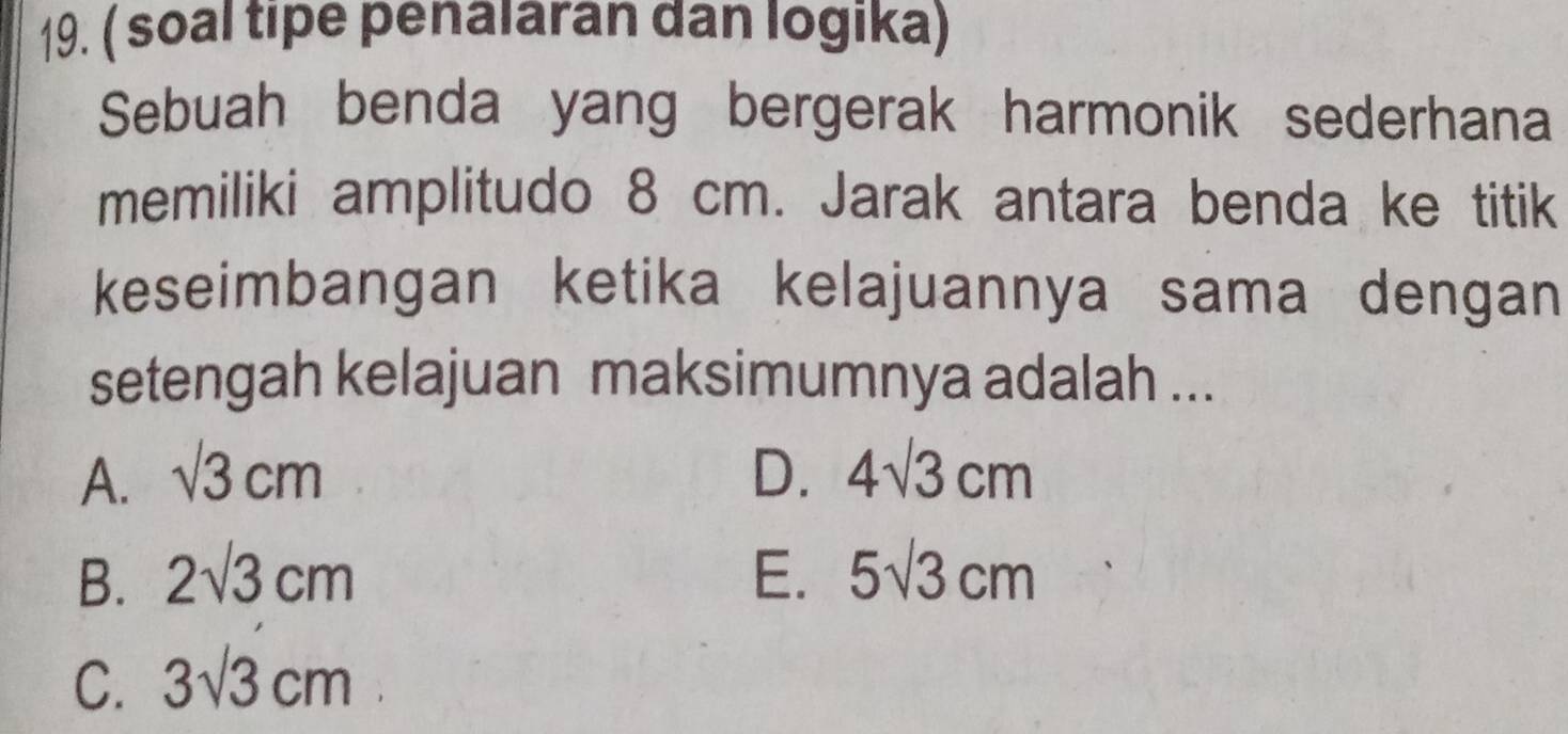 ( soal tipe penalaran dan logika)
Sebuah benda yang bergerak harmonik sederhana
memiliki amplitudo 8 cm. Jarak antara benda ke titik
keseimbangan ketika kelajuannya sama dengan
setengah kelajuan maksimumnya adalah ...
A. sqrt(3)cm D. 4sqrt(3)cm
B. 2sqrt(3)cm E. 5sqrt(3)cm
C. 3sqrt(3)cm